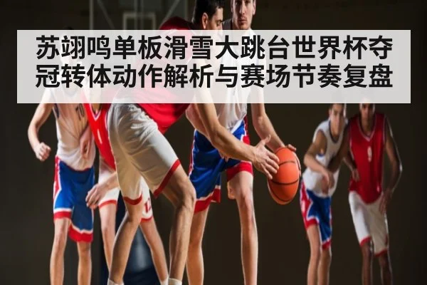苏翊鸣单板滑雪大跳台世界杯夺冠转体动作解析与赛场节奏复盘 | kaiyun