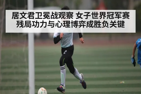 居文君卫冕战观察 女子世界冠军赛残局功力与心理博弈成胜负关键（kaiyun）